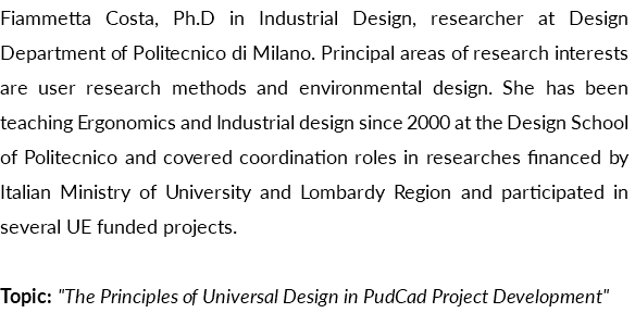 Fiammetta Costa, Ph.D in Industrial Design, researcher at Design Department of Politecnico di Milano. Principal areas of research interests are user research methods and environmental design. She has been teaching Ergonomics and Industrial design since 2000 at the Design School of Politecnico and covered coordination roles in researches financed by Italian Ministry of University and Lombardy Region and participated in several UE funded projects. Topic: "The Principles of Universal Design in PudCad Project Development"