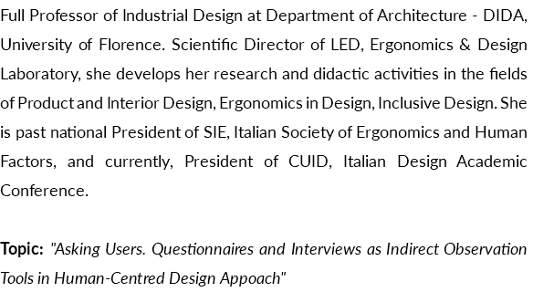Full Professor of Industrial Design at Department of Architecture - DIDA, University of Florence. Scientific Director of LED, Ergonomics & Design Laboratory, she develops her research and didactic activities in the fields of Product and Interior Design, Ergonomics in Design, Inclusive Design. She is past national President of SIE, Italian Society of Ergonomics and Human Factors, and currently, President of CUID, Italian Design Academic Conference. Topic: "Asking Users. Questionnaires and Interviews as Indirect Observation Tools in Human-Centred Design Appoach"