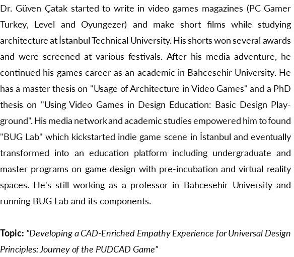Dr. Güven Çatak started to write in video games magazines (PC Gamer Turkey, Level and Oyungezer) and make short films while studying architecture at İstanbul Technical University. His shorts won several awards and were screened at various festivals. After his media adventure, he continued his games career as an academic in Bahcesehir University. He has a master thesis on "Usage of Architecture in Video Games" and a PhD thesis on "Using Video Games in Design Education: Basic Design Playground". His media network and academic studies empowered him to found "BUG Lab" which kickstarted indie game scene in İstanbul and eventually transformed into an education platform including undergraduate and master programs on game design with pre-incubation and virtual reality spaces. He's still working as a professor in Bahcesehir University and running BUG Lab and its components. Topic: "Developing a CAD-Enriched Empathy Experience for Universal Design Principles: Journey of the PUDCAD Game"